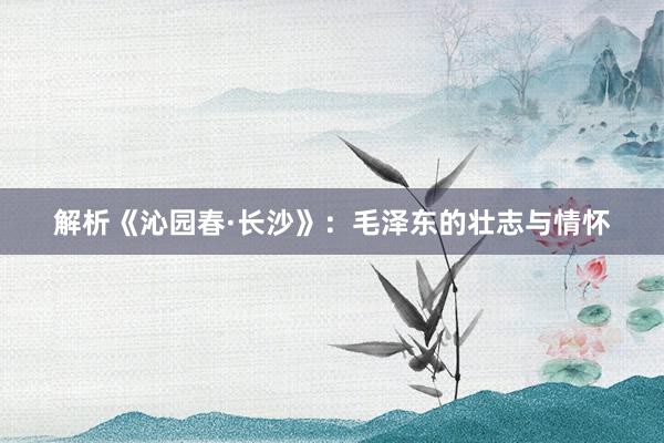 解析《沁园春·长沙》：毛泽东的壮志与情怀