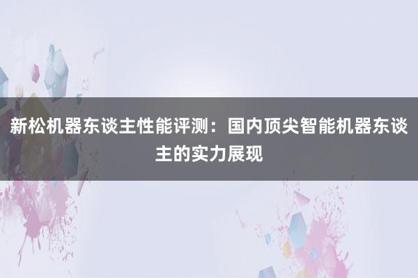 新松机器东谈主性能评测：国内顶尖智能机器东谈主的实力展现